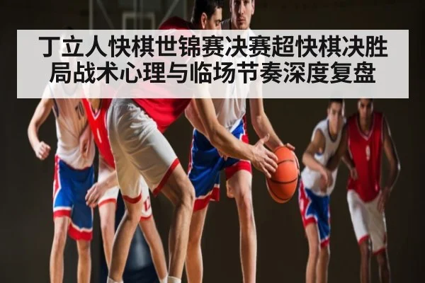 丁立人快棋世锦赛决赛超快棋决胜局战术心理与临场节奏深度复盘（kaiyun）