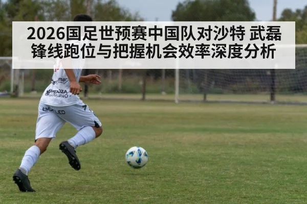 2026国足世预赛中国队对沙特 武磊锋线跑位与把握机会效率深度分析