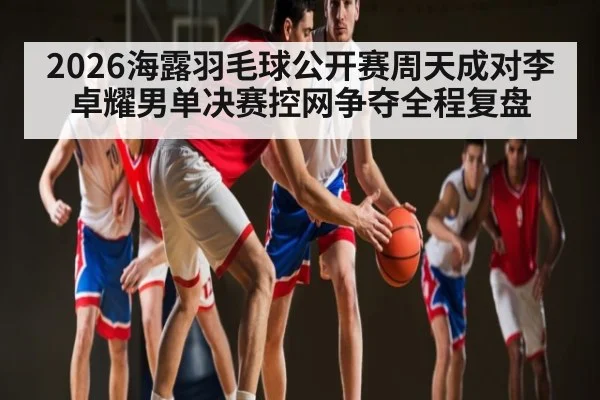 2026海露羽毛球公开赛周天成对李卓耀男单决赛控网争夺全程复盘