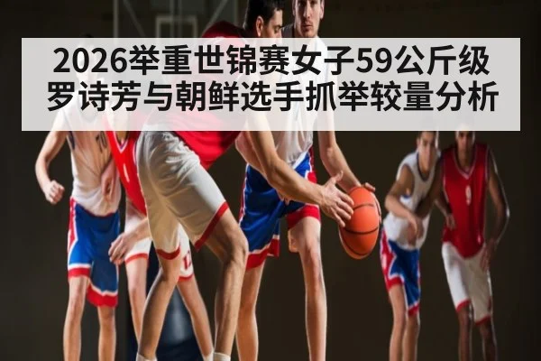 2026举重世锦赛女子59公斤级罗诗芳与朝鲜选手抓举较量分析