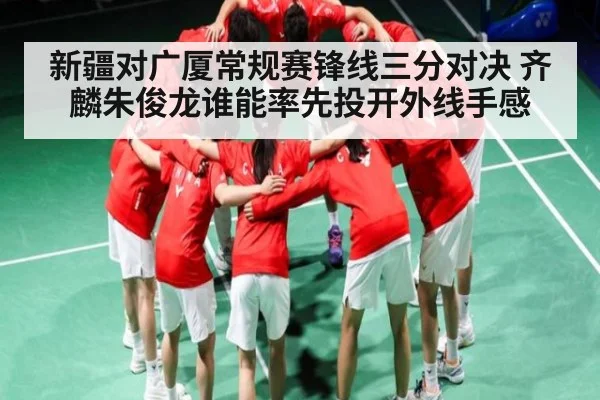 新疆对广厦常规赛锋线三分对决 齐麟朱俊龙谁能率先投开外线手感