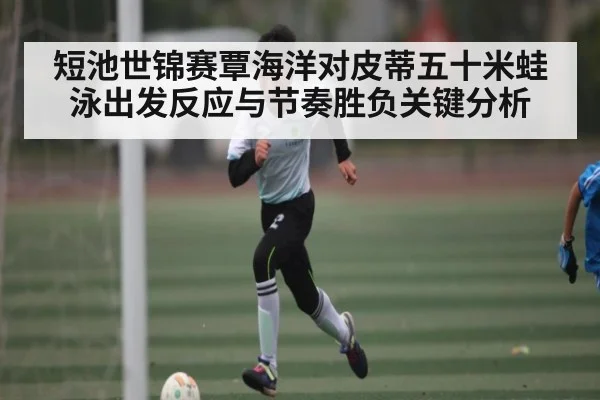 短池世锦赛覃海洋对皮蒂五十米蛙泳出发反应与节奏胜负关键分析