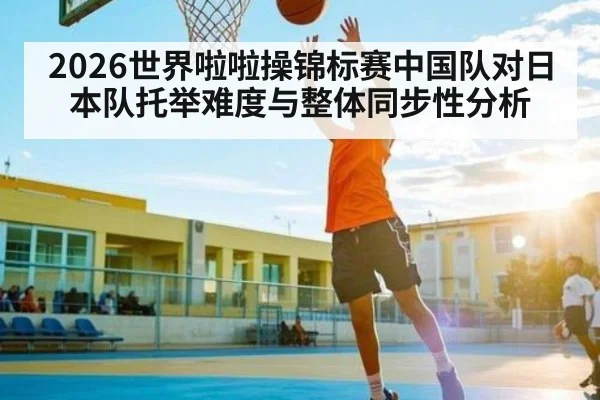2026世界啦啦操锦标赛中国队对日本队托举难度与整体同步性分析